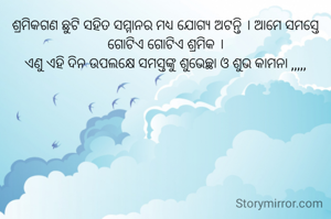 ଶ୍ରମିକଗଣ ଛୁଟି ସହିତ ସମ୍ମାନର ମଧ୍ୟ ଯୋଗ୍ୟ ଅଟନ୍ତି । ଆମେ ସମସ୍ତେ ଗୋଟିଏ ଗୋଟିଏ ଶ୍ରମିକ ।
ଏଣୁ ଏହି ଦିନ ଉପଲକ୍ଷେ ସମସ୍ତଙ୍କୁ ଶୁଭେଚ୍ଛା ଓ ଶୁଭ କାମନା ,,,,,