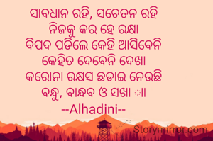 ସାବଧାନ ରହି, ସଚେତନ ରହି
ନିଜକୁ କର ହେ ରକ୍ଷା
ବିପଦ ପଡିଲେ କେହି ଆସିବେନି
କେହିତ ଦେବେନି ଦେଖା
କରୋନା ରକ୍ଷସ ଛଡାଇ ନେଉଛି
ବନ୍ଧୁ, ବାନ୍ଧବ ଓ ସଖା ାା
--Alhadini--