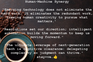 Human-Machine Synergy

​"Emerging technology does not eliminate the hard work; it eliminates the redundant work, freeing human creativity to pursue what matters."

​"Resolutions set our direction; intelligent automation builds the momentum to keep us moving forward."

​"The ultimate leverage of next-generation tech is cognitive clearance: delegating complexity so judgment can thrive."
stay+ve.👍

