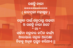 ସଶକ୍ତି ନାରୀ
===========
( କାଦମ୍ବରୀ ମହାଖୁଡ଼ )

ସନ୍ତାନ ପାଇଁ ସବୁଠାରୁ ସାହସୀ
 ଓ ସଶକ୍ତି ନାରୀ ଅଟେ
 " ମା "
ସର୍ବଦା ସନ୍ତାନର କଠିନ କାର୍ଯ୍ୟ 
ଆରମ୍ଭରେ ସନ୍ତାନ ଅପେକ୍ଷା 
ନିଜକୁ ଅଧିକ ପ୍ରସ୍ତୁତ କରିଥାଏ ||