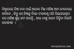 ବିଶ୍ୱାସରେ ବିଷ ଦବା ପାଇଁ ଅନେକ ମିଛ ମଣିଷ ଆମ ଜୀବନରେ ଆସିବେ , କିନ୍ତୁ ସେ ବିଷକୁ ନିଜେ ନୀଳକଣ୍ଠ ପରି ପିଇଯାଉଥିବା ସତ ମଣିଷ ଖୁବ୍ କମ ଆସନ୍ତି , ଆଉ ତାଙ୍କୁ ଆମେ ଚିନ୍ହିବା ନିହାତି ଆବଶ୍ୟକ  । 