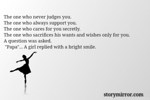 The one who never judges you.
The one who always support you.
The one who cares for you secretly.
The one who sacrifices his wants and wishes only for you.
A question was asked.
 "Papa"... A girl replied with a bright smile.