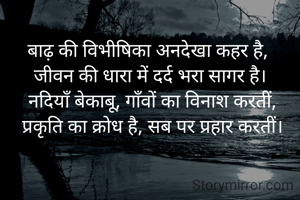 बाढ़ की विभीषिका अनदेखा कहर है, 
जीवन की धारा में दर्द भरा सागर है।
 नदियाँ बेकाबू, गाँवों का विनाश करतीं,
 प्रकृति का क्रोध है, सब पर प्रहार करतीं।

