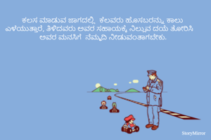 
ಕಲಸ ಮಾಡುವ ಜಾಗದಲ್ಲಿ  ಕೆಲವರು ಹೊಸಬರನ್ನು ಕಾಲು ಎಳೆಯುತ್ತಾರೆ, ತಿಳಿದವರು ಅವರ ಸಹಾಯಕ್ಕೆ ನಿಲ್ಲುವ ದಯೆ ತೋರಿಸಿ ಅವರ ಮನಸಿಗೆ  ನೆಮ್ಮದಿ ನೀಡುವಂತಾಗಬೇಕು. 

