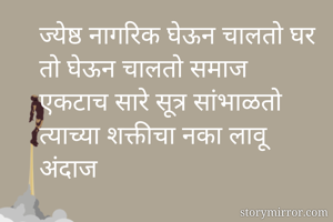 ज्येष्ठ नागरिक घेऊन चालतो घर
तो घेऊन चालतो समाज
एकटाच सारे सूत्र सांभाळतो
त्याच्या शक्तीचा नका लावू अंदाज