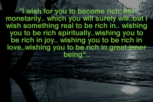 "I wish for you to become rich..not monetarily.. which you will surely will..but i wish something real to be rich in.. wishing you to be rich spiritually..wishing you to be rich in joy.. wishing you to be rich in love..wishing you to be rich in great inner being"..