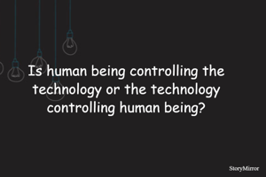 Is human being controlling the technology or the technology controlling human being?
