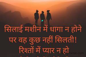 

सिलाई मशीन में धागा न होने
पर वह कुछ नहीं सिलती!
 रिश्तों में प्यार न हो
 तो रिश्तो के होने की
  खुशी नहीं मिलती!!
