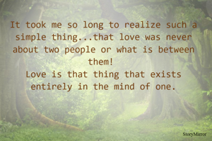 It took me so long to realize such a simple thing...that love was never about two people or what is between them! Love is that thing that exists entirely in the mind of one.