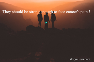 They should be strong enough to face cancer's pain !