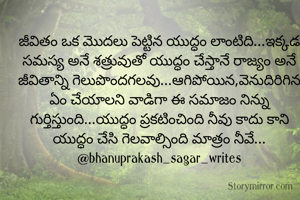 జీవితం ఒక మొదలు పెట్టిన యుద్ధం లాంటిది...ఇక్కడ సమస్య అనే శత్రువుతో యుద్ధం చేస్తానే రాజ్యం అనే జీవితాన్ని గెలుపొందగలవు...ఆగిపోయిన,వెనుదిరిగిన ఏం చేయాలని వాడిగా ఈ సమాజం నిన్ను గుర్తిస్తుంది...యుద్ధం ప్రకటించింది నీవు కాదు కాని యుద్ధం చేసి గెలవాల్సింది మాత్రం నీవే...
@bhanuprakash_sagar_writes