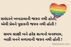 સમંદરને ખખડાવાની જરુર નથી હોતી,
એવી પ્રેમને પુકારની જરુર નથી હોતી !

        સમય સાક્ષી બને હરેક સત્યનો ઘનશ્યામ,
        બાકી મનને મળાવાની જરુર નથી હોતી !