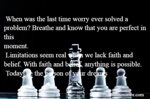  When was the last time worry ever solved a problem? Breathe and know that you are perfect in this
moment.
 Limitations seem real when we lack faith and belief. With faith and belief, anything is possible.
 Today, be the person of your dreams