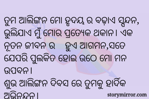 ତୁମ ଆଲିଙ୍ଗନ ମୋ ହୃଦୟ ର ବଢ଼ାଏ ସ୍ପନ୍ଦନ, ଭୁଲିଯାଏ ମୁଁ ମୋର ପ୍ରତ୍ୟେକ ଥକାନ। ଏକ ନୂତନ ଜୀବନ ର ‌‌‌ହୁଏ ଆଗମନ,ସତେ ଯେପରି ପୁଲକିତ ହୋଇ ଉଠେ ମୋ ମନ ଉପବନ।
ଶୁଭ ଆଲିଙ୍ଗନ ଦିବସ ରେ ତୁମକୁ ହାର୍ଦିକ ଅଭିନନ୍ଦନ।