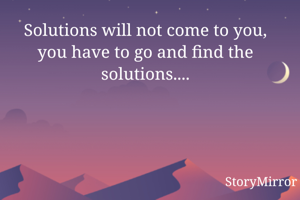 Solutions will not come to you, you have to go and find the solutions....