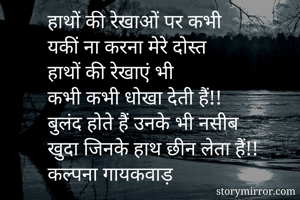 हाथों की रेखाओं पर कभी
यकीं ना करना मेरे दोस्त
हाथों की रेखाएं भी
कभी कभी धोखा देती हैं!!
बुलंद होते हैं उनके भी नसीब
खुदा जिनके हाथ छीन लेता हैं!!
कल्पना गायकवाड़