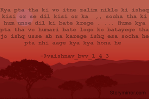 Kya pta tha ki vo itne zalim nikle ki ishaq kisi or se dil kisi or ka  ,, socha tha ki hum unse dil ki bate krege . ... Hume kya pta tha vo humari bate logo ko batayege tha jo ishq usse ab na karege ishq esa socha he pta nhi aage kya kya hona he 
                                          -@vaishnav_bvv_1_4_3