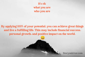it's ok 
what you are 
who you are 



By applying 100% of your potential, you can achieve great things and live a fulfilling life. This may include financial success, personal growth, and positive impact on the world.
 😀