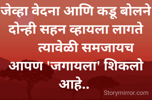 जेव्हा वेदना आणि कडू बोलने
दोन्ही सहन व्हायला लागते
      त्यावेळी समजायच
आपण 'जगायला' शिकलो आहे.. 
