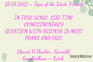 Submission of Quotes to Story Mirror against Contest #Quotsdaily Season 2

27.07.2021 – Topic of the Week: Friends

IN TRUE SENSE, LIFE TIME COMPLIMENTARY
RELATION WITH FRIENDS IS MOST FRANK AND FREE

Bharat D Thacker, ‘Saurabh’
Gandhidham – Kutch.