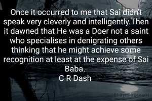 Once it occurred to me that Sai didn't speak very cleverly and intelligently.Then it dawned that He was a Doer not a saint who specialises in denigrating others thinking that he might achieve some recognition at least at the expense of Sai Baba. 
C R Dash 