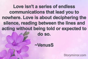 Love isn't a series of endless communications that lead you to nowhere. Love is about deciphering the silence, reading between the lines and acting without being told or expected to do so.

~VenusS