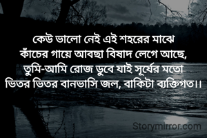 কেউ ভালো নেই এই শহরের মাঝে
কাঁচের গায়ে আবছা বিষাদ লেগে আছে,
তুমি-আমি রোজ ডুবে যাই সূর্যের মতো
ভিতর ভিতর বানভাসি জল, বাকিটা ব‍্যক্তিগত।।
