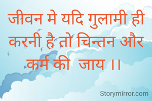 जीवन मे यदि गुलामी ही करनी है तो चिन्तन और कर्म की  जाय ।। 