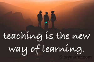 teaching is the new way of learning.