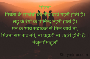 मित्रता
मित्रता के सम्बंधों की नीव बड़ी गहरी होती है।
लहू के रंगों के मानिन्द ठहरी होती है।
मन के भाव सदाकत से मिल जायें तो,
मित्रता समभाव-सी, ना पहाड़ी ना शहरी होती हैं।।
मंजुला"मंजुल"