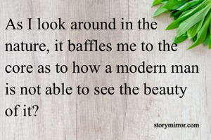 As I look around in the nature, it baffles me to the core as to how a modern man is not able to see the beauty of it?