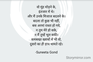 वो मुंह मोड़ने के,
इंतजार में थे।
और मैं उनके मिजाज बदलने के।
बदला तो कुछ भी नहीं,
बस अरमां राब्ता हो गये,
न तुम मेरे हो सके,
न मैं तुम्हें भूल सकी।
कमबख्त ख्वाबों में भी वो,
दूसरो का ही हाथ थामते रहे।

-Suneeta Gond