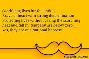 Sacrificing lives for the nation
Brave at heart with strong determination
Protecting lives without caring the scorching heat and fall in  temperature below zero....
Yes, they are our National heroes!!
