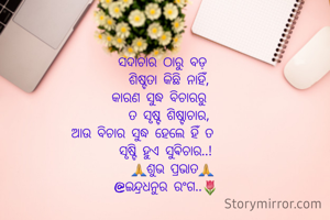       ସଦାଚାର ଠାରୁ ବଡ଼
        ଶିଷ୍ଟତା କିଛି ନାହିଁ,
     କାରଣ ସୁଦ୍ଧ ବିଚାରରୁ
        ତ ସୃଷ୍ଟ ଶିଷ୍ଟାଚାର,
ଆଉ ବିଚାର ସୁଦ୍ଧ ହେଲେ ହିଁ ତ
       ସୃଷ୍ଟି ହୁଏ ସୁଵିଚାର..!
         🙏ଶୁଭ ପ୍ରଭାତ🙏
       @ଇନ୍ଦ୍ରଧନୁର ରଂଗ..🌷


