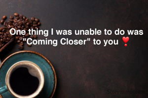 One thing I was unable to do was "Coming Closer" to you ❣