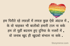 हम पिरौते रहे लफ़्ज़ों में लफ्ज़ कुछ ऐसे अंदाज में ,
के वो चाहकर भी बातोंको हमारी टाल ना सके
हम तो युहीं बदनाम हुए दुनिया के नजरों में ,
वो जनाब खुद ही खुदको संभाल ना सके .
