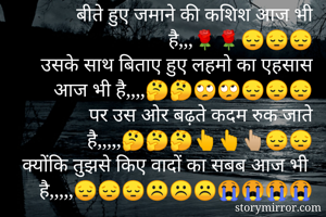 बीते हुए जमाने की कशिश आज भी है,,,🌹🌹😔😔😔
उसके साथ बिताए हुए लहमो का एहसास आज भी है,,,,🤔🤔🙄🙄😔😔😔
पर उस ओर बढ़ते कदम रुक जाते है,,,,,🤔🤔🤔👆👆👆🏼😔😔
क्योंकि तुझसे किए वादों का सबब आज भी है,,,,,😔😔😔☹️☹️☹️😭😭😭😭