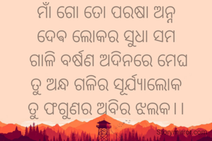 ମାଁ
ମାଁ ଗୋ ତୋ ପରଷା ଅନ୍ନ
ଦେଵ ଲୋକର ସୁଧା ସମ
 ଗାଳି ବର୍ଷଣ ଅଦିନରେ ମେଘ
ତୁ ଅନ୍ଧ ଗଳିର ସୂର୍ଯ୍ୟାଲୋକ
ତୁ ଫଗୁଣର ଅବିର ଝଲକ।।

