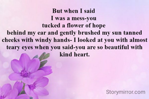 But when I said 
I was a mess-you 
tucked a flower of hope 
behind my ear and gently brushed my sun tanned cheeks with windy hands- I looked at you with almost teary eyes when you said-you are so beautiful with kind heart.