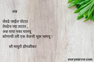           अन्न

जेवढे जाईल पोटात
तेवढेच घ्या ताटात ,
अन्न वाया नका घालवू
कोणाची तरी एक वेळची भूक भागवू !

       सौ माधुरी डोंगळीकर