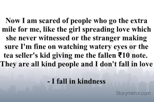 Now I am scared of people who go the extra mile for me, like the girl spreading love which she never witnessed or the stranger making sure I'm fine on watching watery eyes or the tea seller's kid giving me the fallen ₹10 note. 
They are all kind people and I don't fall in love

- I fall in kindness