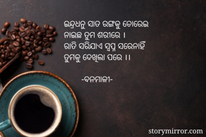 ଇନ୍ଦ୍ରଧନୁ ସାତ ରଙ୍ଗକୁ ଚୋରେଇ
ନାଇଛ ତୁମ ଶରୀରେ ।
ରାତି ସରିଯାଏ ସ୍ୱପ୍ନ ସରେନାହିଁ
ତୁମକୁ ଦେଖିଲା ପରେ ।।

        -ବନମାଳୀ-