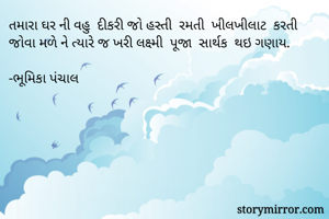 તમારા ઘર ની વહુ  દીકરી જો હસ્તી  રમતી  ખીલખીલાટ  કરતી જોવા મળે ને ત્યારે જ ખરી લક્ષ્મી  પૂજા  સાર્થક  થઇ ગણાય.

-ભૂમિકા પંચાલ 


