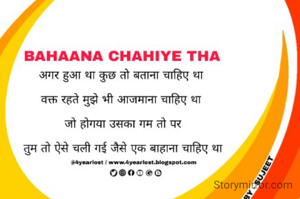 
अगर हुआ था कुछ तो बताना चाहिए था 

वक्त रहते मुझे भी आजमाना चाहिए था 

जो होगया उसका गम तो पर

तुम तो ऐसे चली गई जैसे एक बाहाना चाहिए था