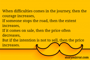 When difficulties comes in the journey, then the courage increases,
If someone stops the road, then the extent increases,
If it comes on sale, then the price often decreases,
But if the intention is not to sell, then the price increases.
