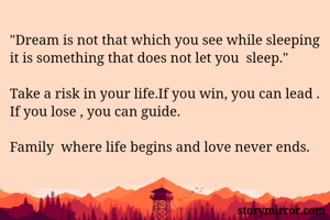 "Dream is not that which you see while sleeping it is something that does not let you  sleep."

Take a risk in your life.If you win, you can lead . If you lose , you can guide.

Family  where life begins and love never ends.

