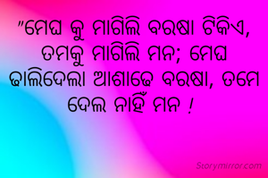 "ମେଘ କୁ ମାଗିଲି ବରଷା ଟିକିଏ, ତମକୁ ମାଗିଲି ମନ; ମେଘ ଢାଲିଦେଲା ଆଶାଢେ ବରଷା, ତମେ ଦେଲ ନାହିଁ ମନ ! 