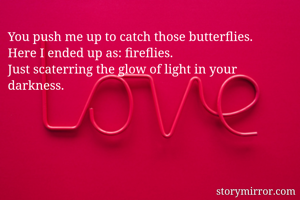 You push me up to catch those butterflies.
Here I ended up as: fireflies. 
Just scaterring the glow of light in your darkness. 
