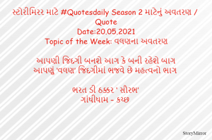 સ્ટોરીમિરર માટે #Quotesdaily Season 2 માટેનું અવતરણ / Quote
Date:20.05.2021
Topic of the Week: વલણના અવતરણ

આપણી જિંદગી બનશે આગ કે બની રહેશે બાગ
આપણું ‘વલણ’ જિંદગીમાં ભજવે છે મહત્વનો ભાગ

ભરત ડી ઠક્કર ‘ સૌરભ’
ગાંધીધામ – કચ્છ
