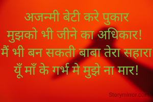 अजन्मी बेटी करे पुकार
मुझको भी जीने का अधिकार! 
मैं भी बन सकती बाबा तेरा सहारा
यूँ माँ के गर्भ मे मुझे ना मार!